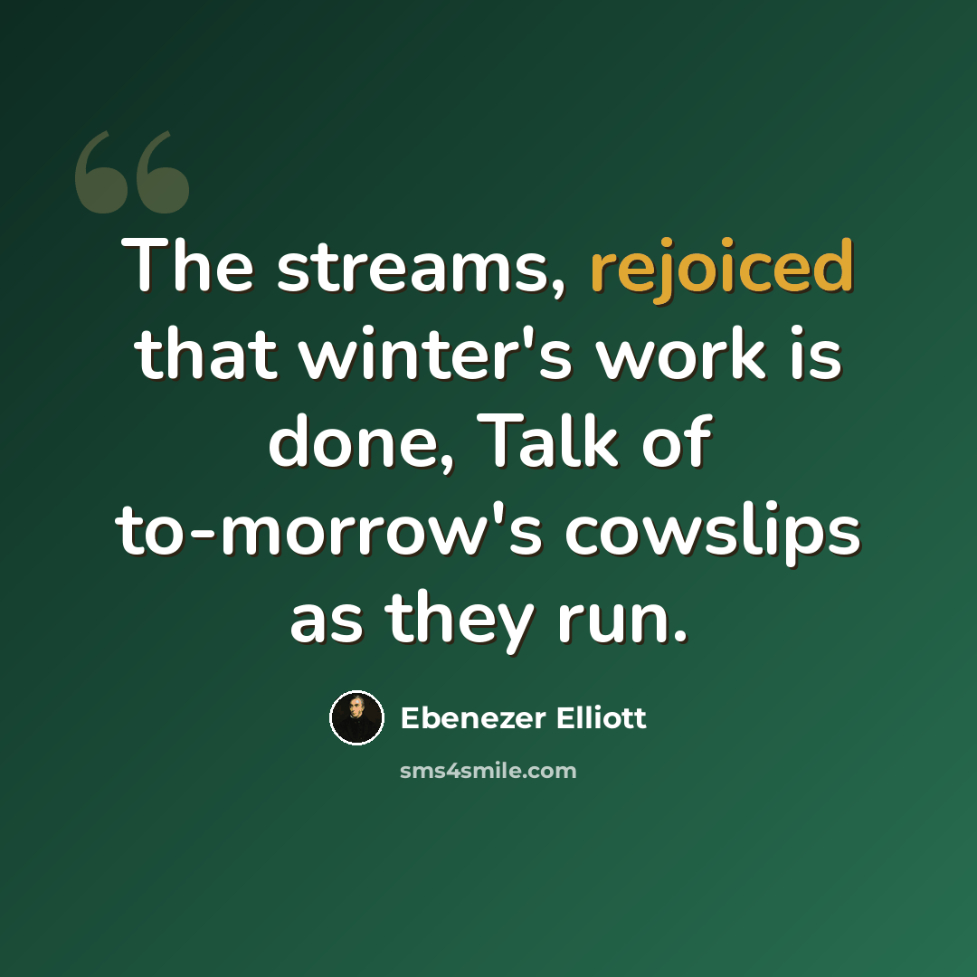 “The streams, rejoiced that winter's work is done, Talk of to-morrow's cowslips as they run.” quote by Ebenezer Elliott