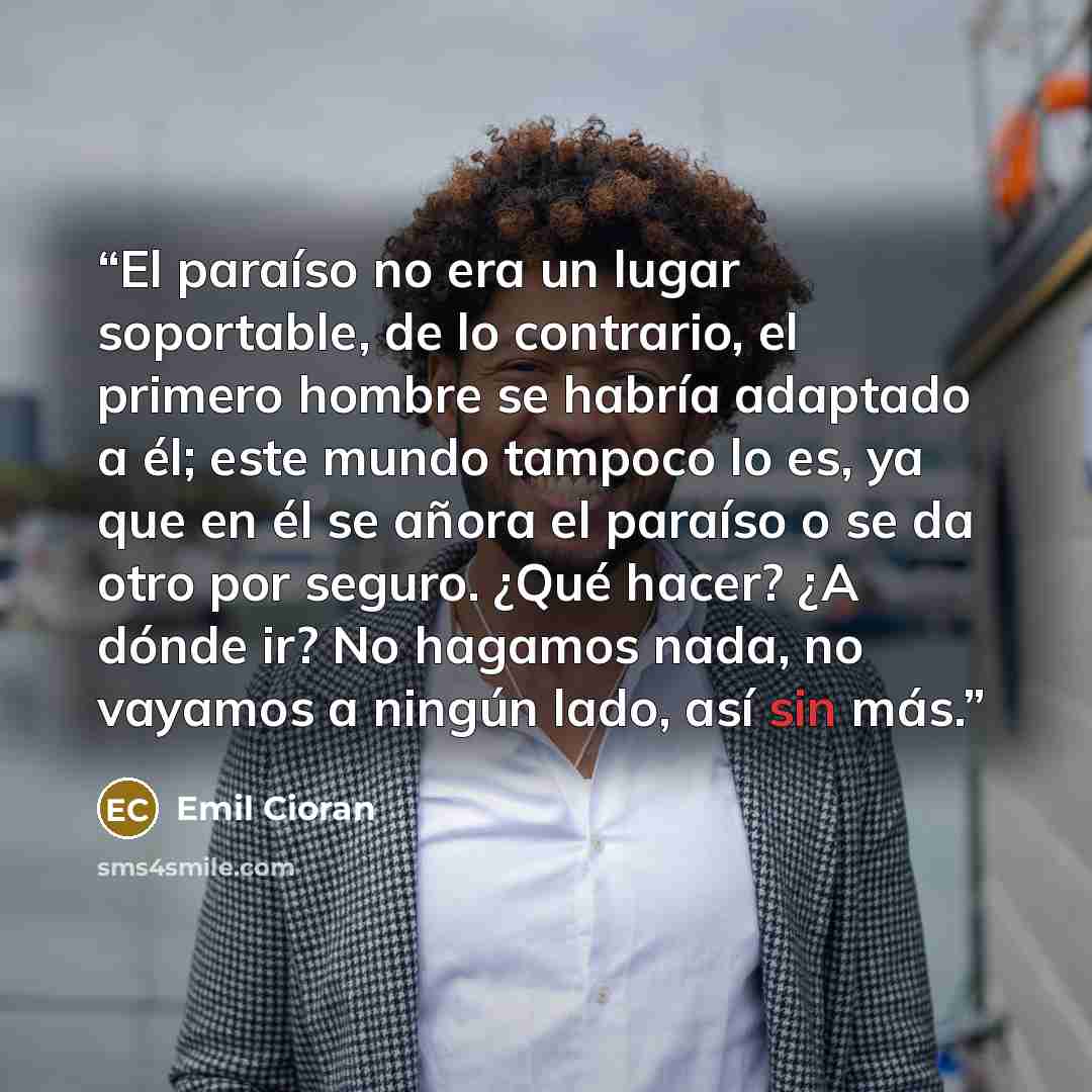 “El paraíso no era un lugar soportable, de lo contrario, el primero hombre se habría adaptado a él; este mundo tampoco lo es, ya que en él se añora el paraíso o se da otro por seguro. ¿Qué hacer? ¿A dónde ir? No hagamos nada, no vayamos a ningún lado, así sin más.” quote by Émil Cioran
