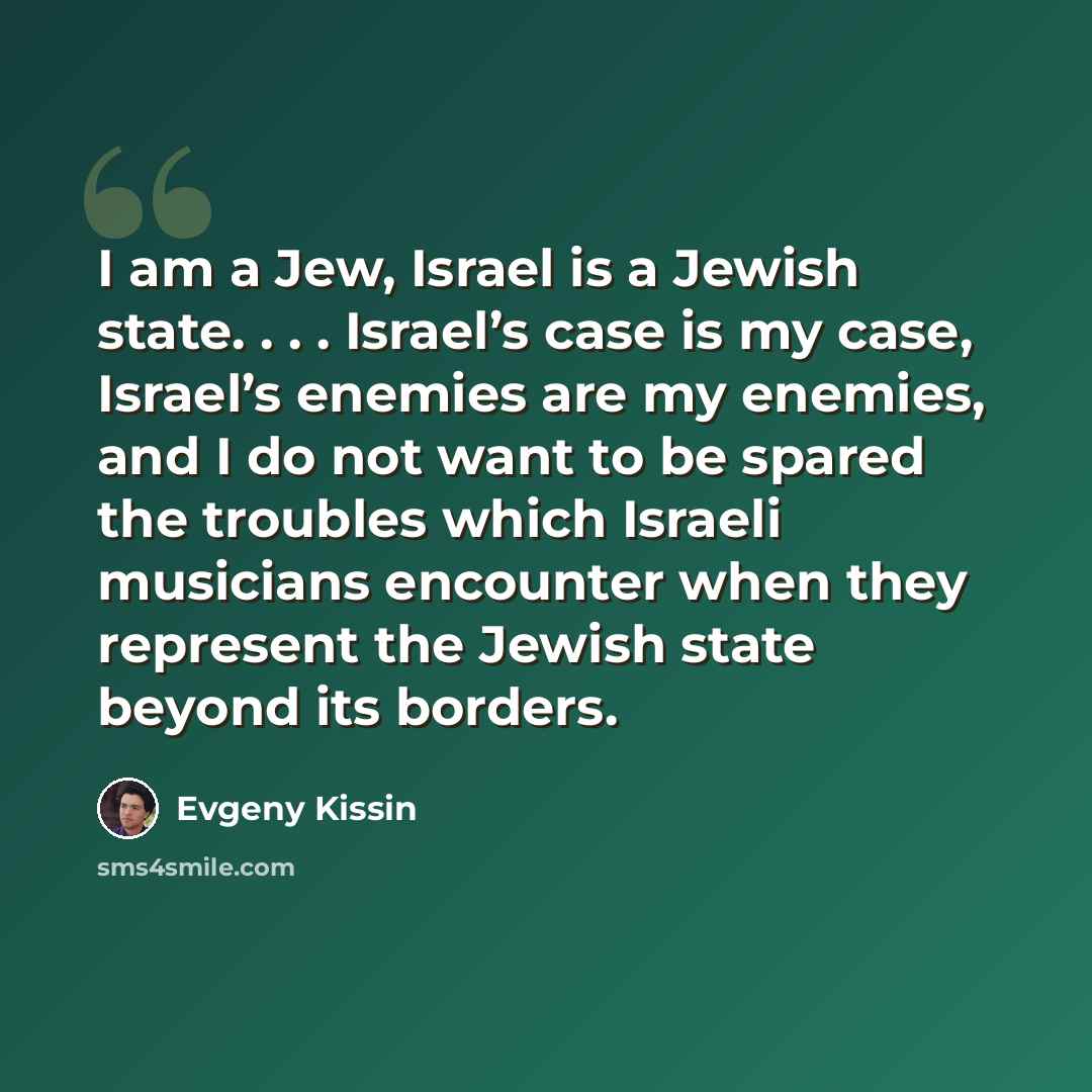 “I am a Jew, Israel is a Jewish state. . . . Israel’s case is my case, Israel’s enemies are my enemies, and I do not want to be spared the troubles which Israeli musicians encounter when they represent the Jewish state beyond its borders.” quote by Evgeny Kissin