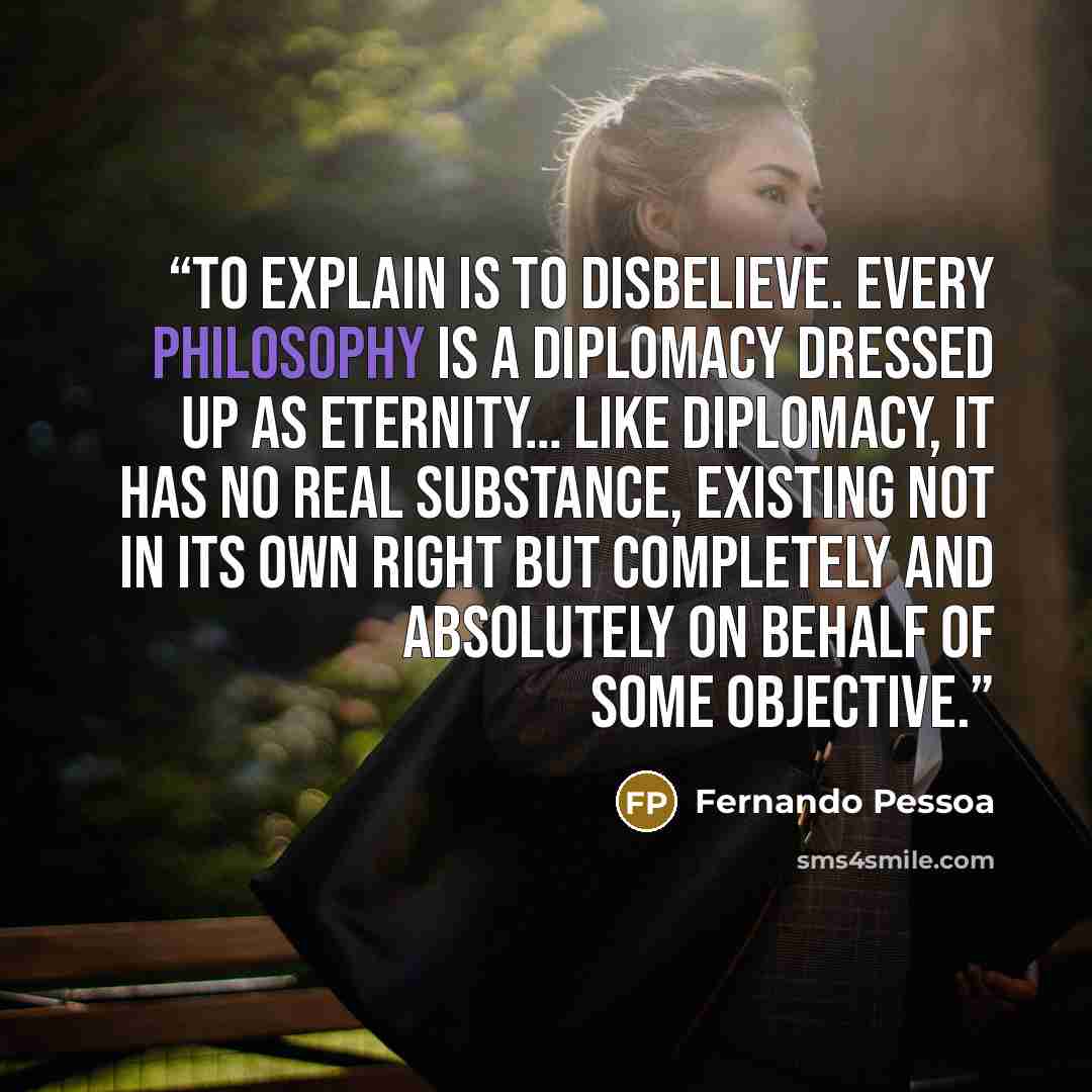 “To explain is to disbelieve. Every philosophy is a diplomacy dressed up as eternity… Like diplomacy, it has no real substance, existing not in its own right but completely and absolutely on behalf of some objective.” quote by Fernando Pessoa