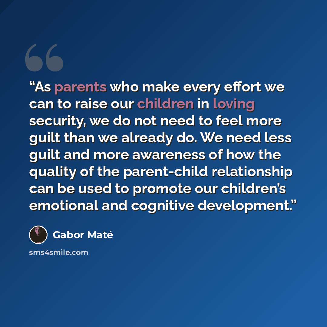 “As parents who make every effort we can to raise our children in loving security, we do not need to feel more guilt than we already do. We need less guilt and more awareness of how the quality of the parent-child relationship can be used to promote our children’s emotional and cognitive development.” quote by Gabor Maté