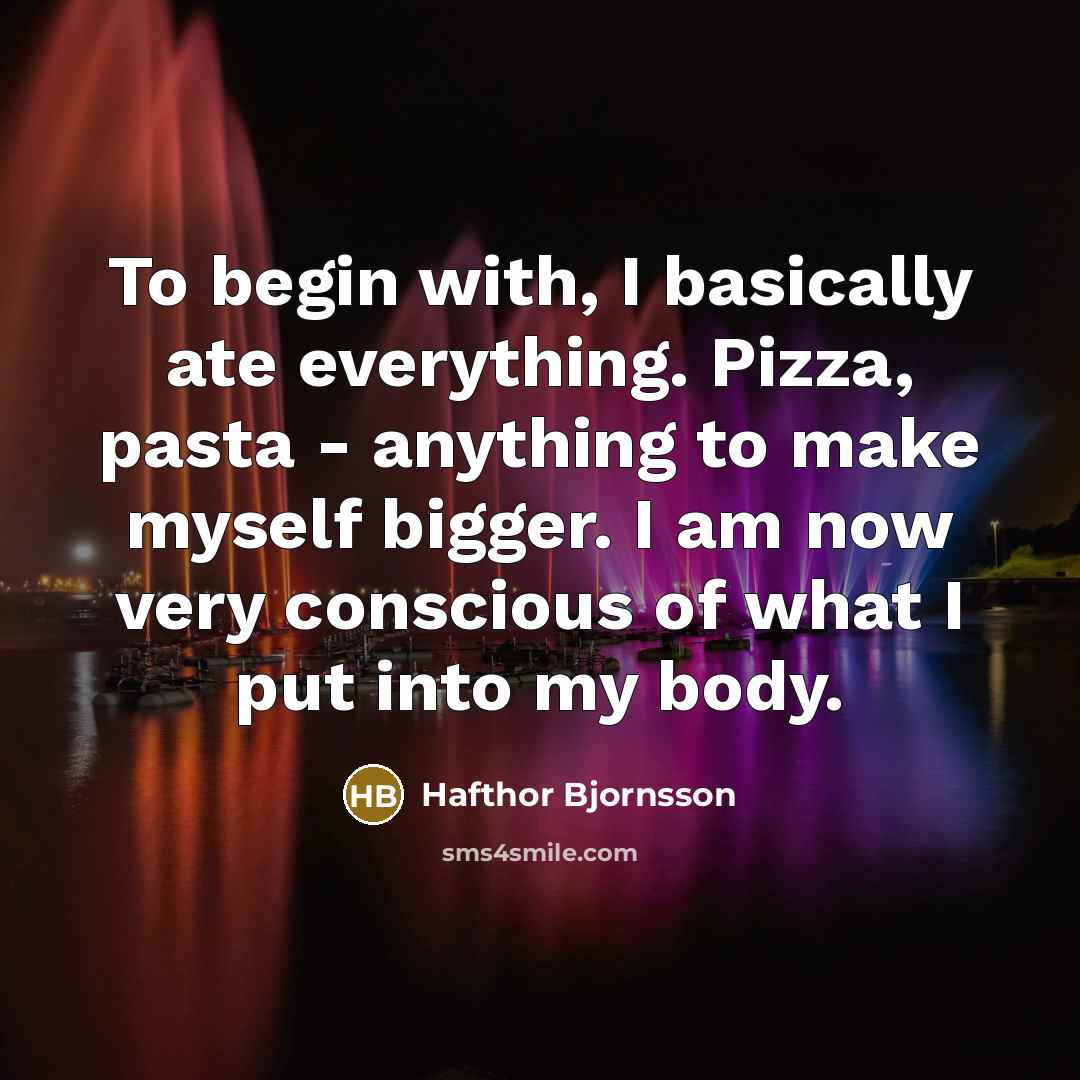“To begin with, I basically ate everything. Pizza, pasta - anything to make myself bigger. I am now very conscious of what I put into my body.” quote by Hafthor Bjornsson