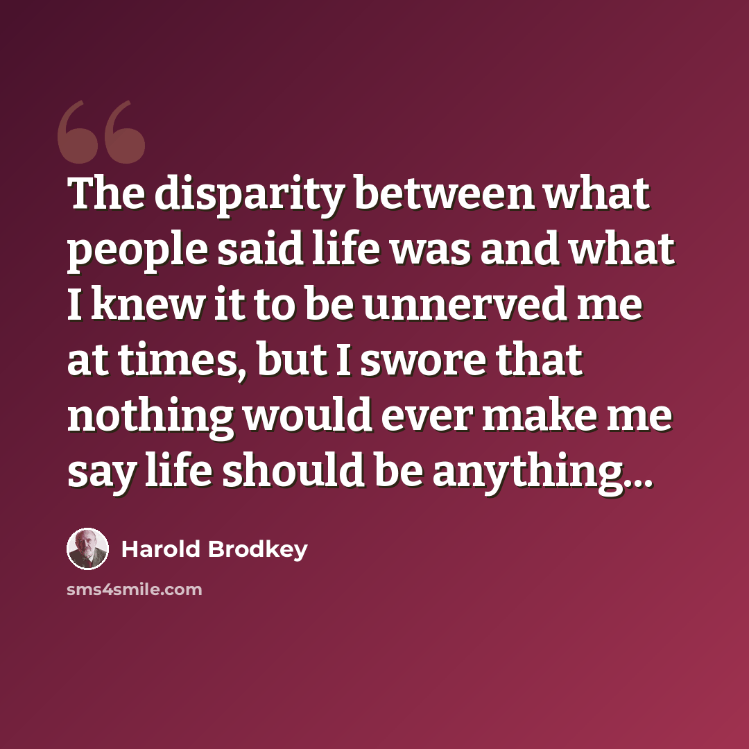 “The disparity between what people said life was and what I knew it to be unnerved me at times, but I swore that nothing would ever make me say life should be anything...” quote by Harold Brodkey