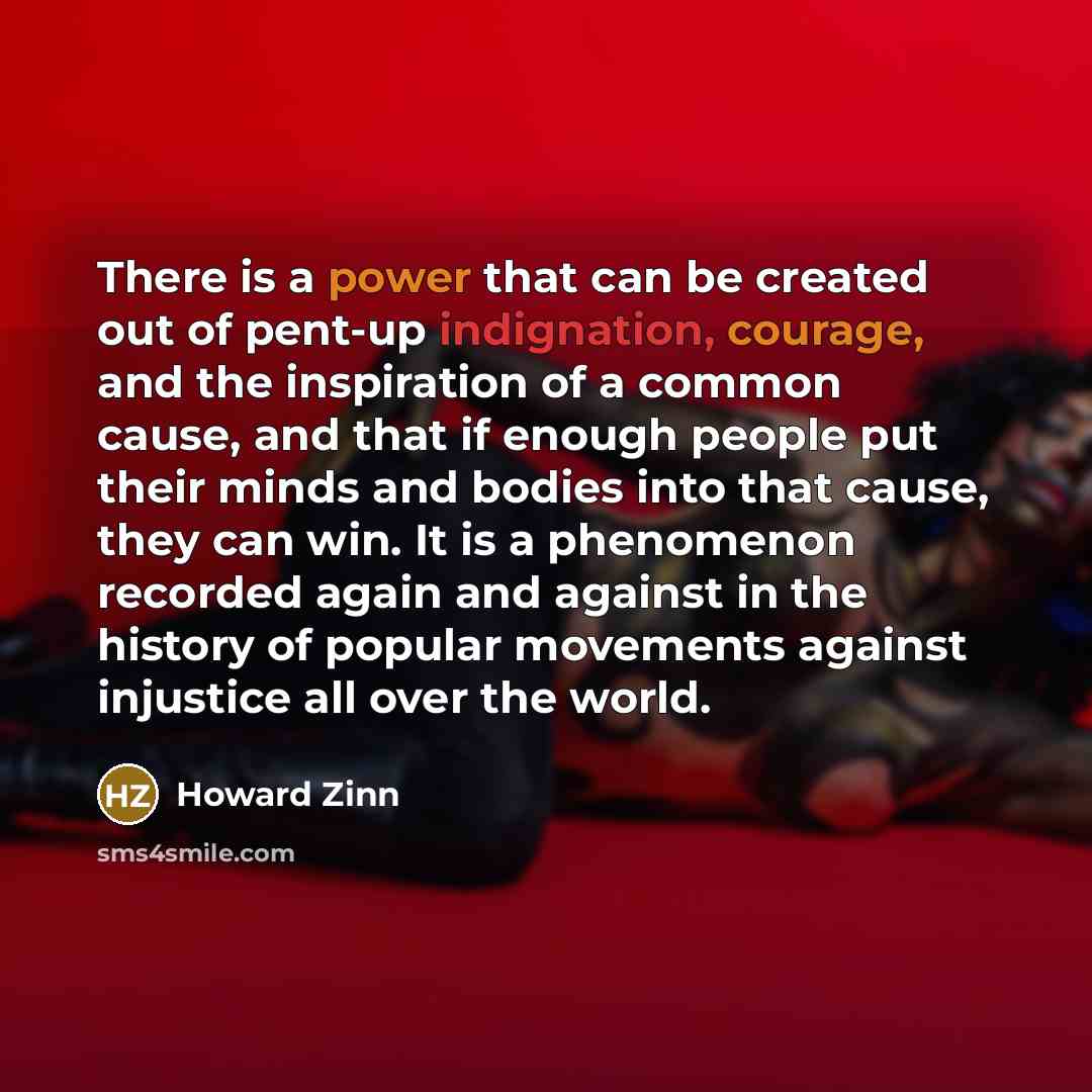 “There is a power that can be created out of pent-up indignation, courage, and the inspiration of a common cause, and that if enough people put their minds and bodies into that cause, they can win. It is a phenomenon recorded again and against in the history of popular movements against injustice…” quote by Howard Zinn