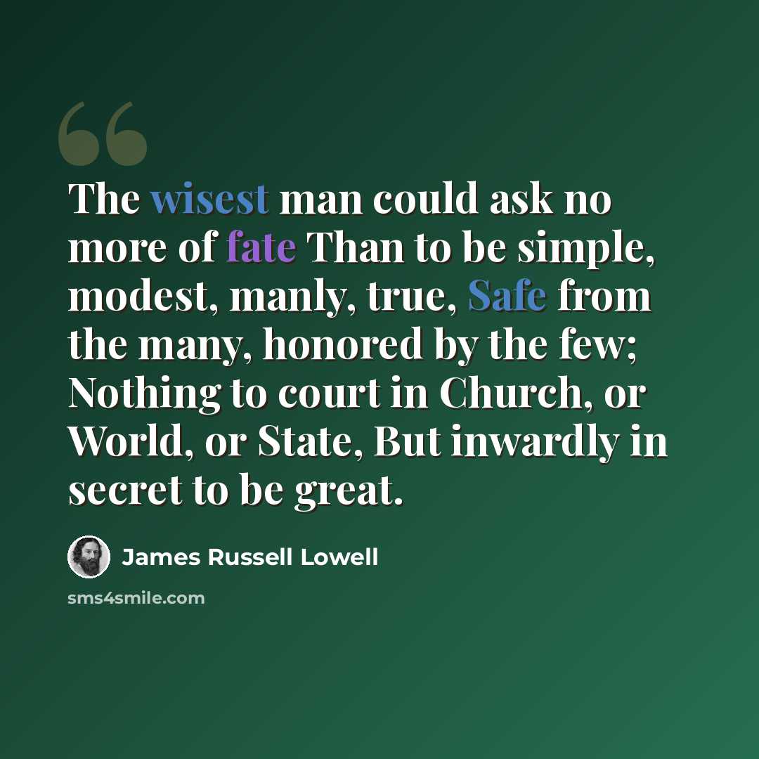“The wisest man could ask no more of fate Than to be simple, modest, manly, true, Safe from the many, honored by the few; Nothing to court in Church, or World, or State, But inwardly in secret to be great.” quote by James Russell Lowell
