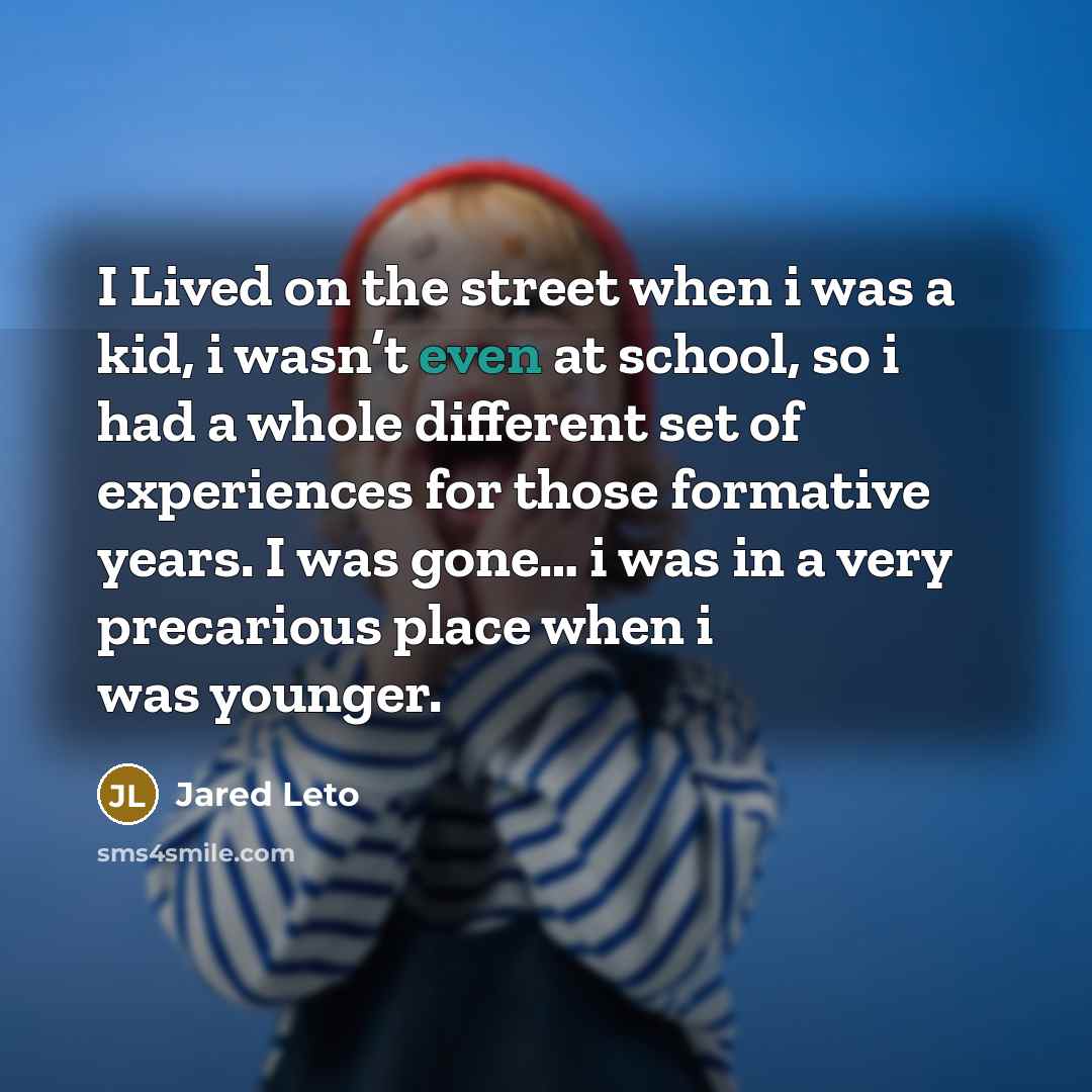 “I Lived on the street when i was a kid, i wasn’t even at school, so i had a whole different set of experiences for those formative years. I was gone… i was in a very precarious place when i was younger.” quote by Jared Leto