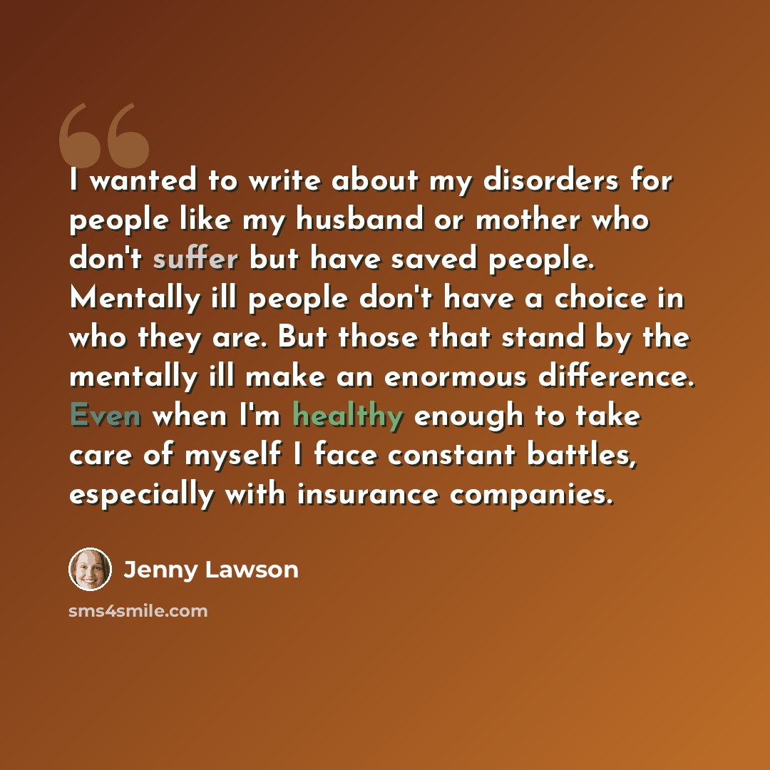 “I wanted to write about my disorders for people like my husband or mother who don't suffer but have saved people. Mentally ill people don't have a choice in who they are. But those that stand by the mentally ill make an enormous difference. Even when I'm healthy enough to take care of myself I…” quote by Jenny Lawson