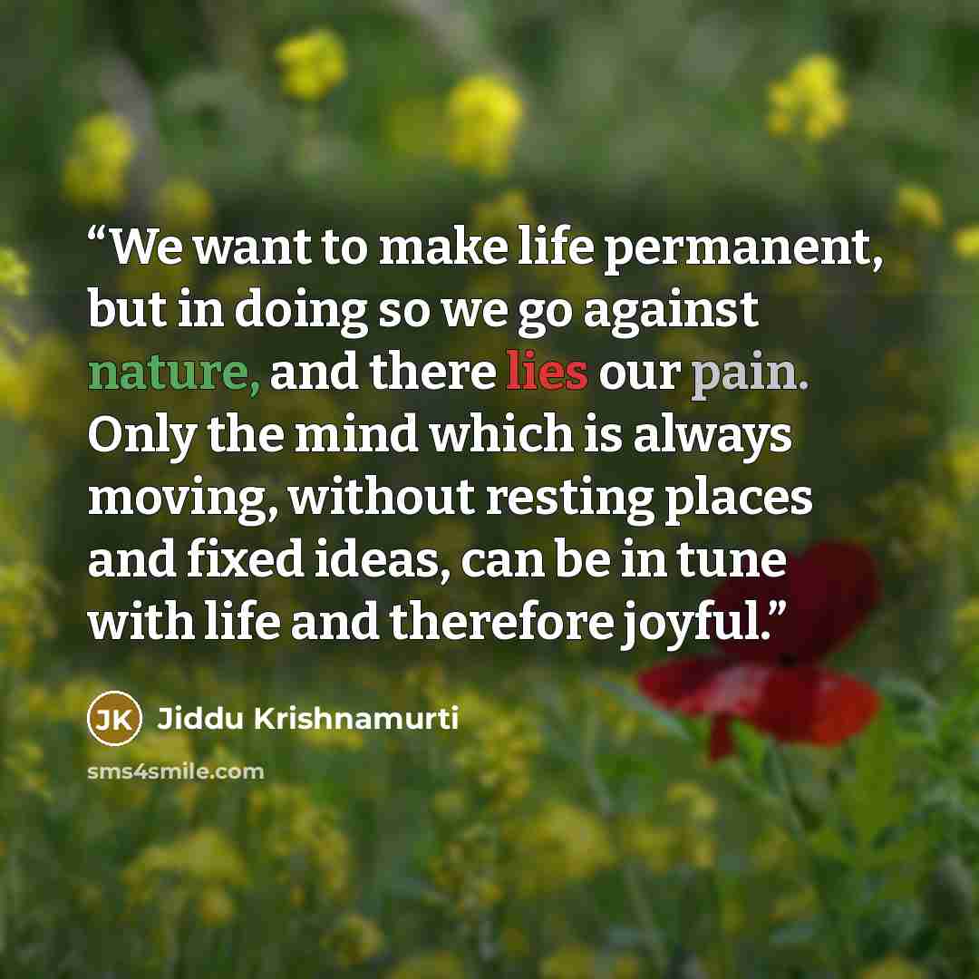 “We want to make life permanent, but in doing so we go against nature, and there lies our pain. Only the mind which is always moving, without resting places and fixed ideas, can be in tune with life and therefore joyful.” quote by Jiddu Krishnamurti