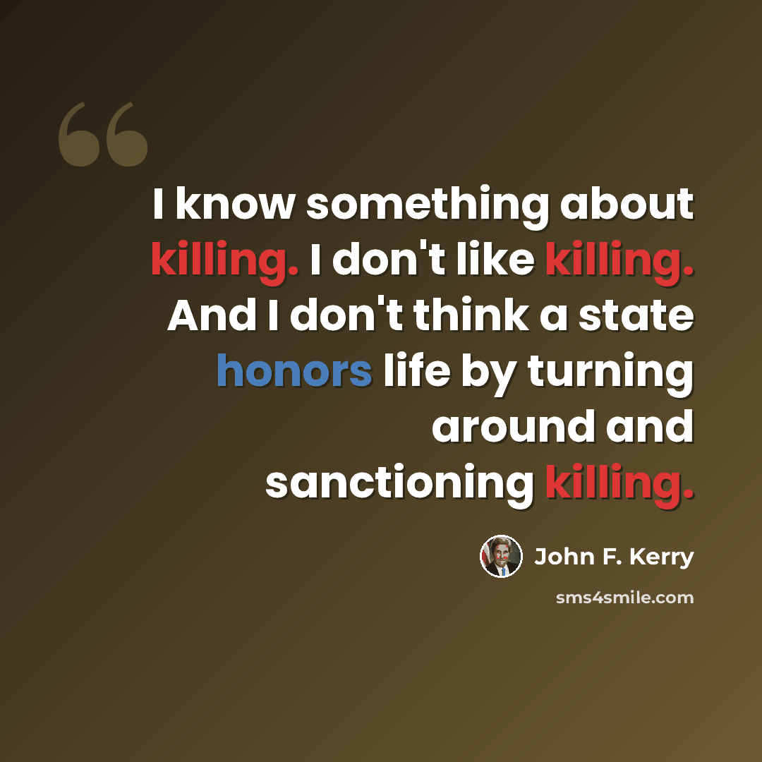 “I know something about killing. I don't like killing. And I don't think a state honors life by turning around and sanctioning killing.” quote by John F. Kerry