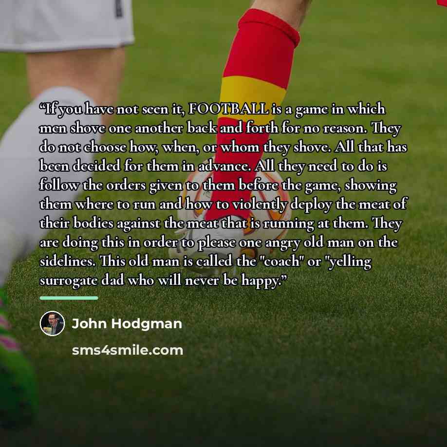 “If you have not seen it, FOOTBALL is a game in which men shove one another back and forth for no reason. They do not choose how, when, or whom they shove. All that has been decided for them in advance. All they need to do is follow the orders given to them before the game, showing them where to…” quote by John Hodgman