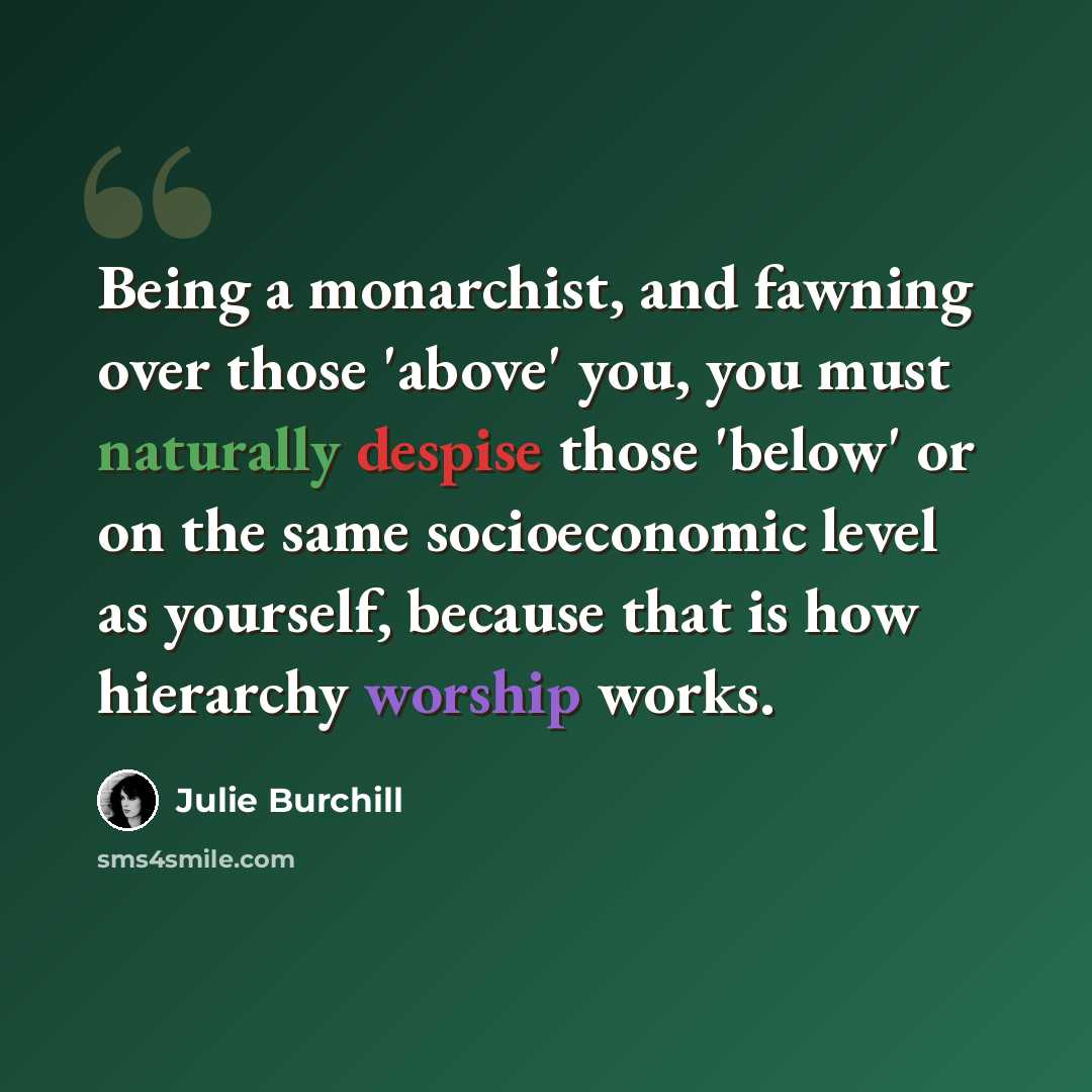 “Being a monarchist, and fawning over those 'above' you, you must naturally despise those 'below' or on the same socioeconomic level as yourself, because that is how hierarchy worship works.” quote by Julie Burchill