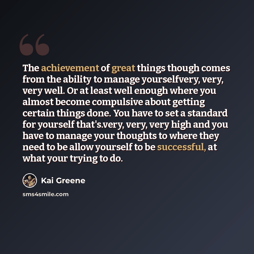 “The achievement of great things though comes from the ability to manage yourselfvery, very, very well. Or at least well enough where you almost become compulsive about getting certain things done. You have to set a standard for yourself that's.very, very, very high and you have to manage your…” quote by Kai Greene
