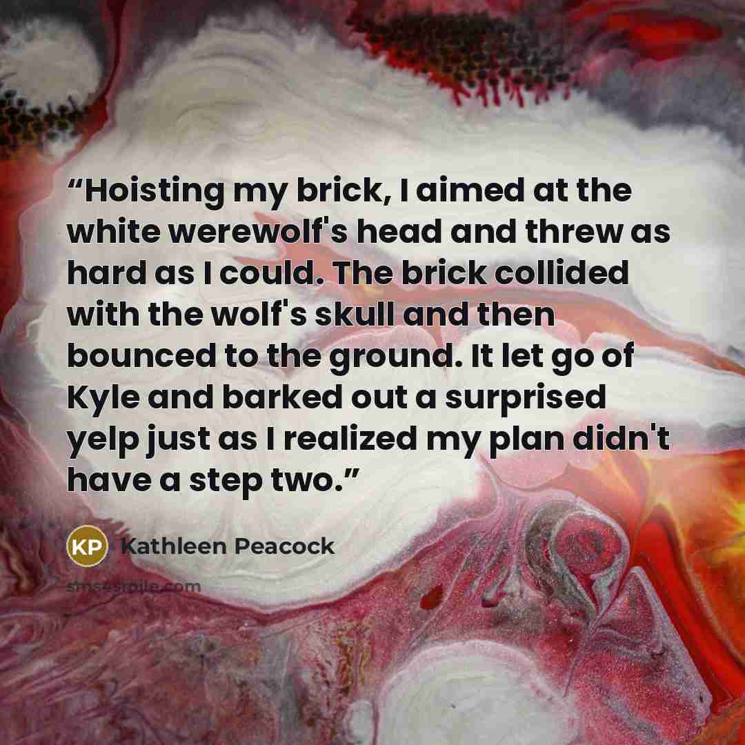 “Hoisting my brick, I aimed at the white werewolf's head and threw as hard as I could. The brick collided with the wolf's skull and then bounced to the ground. It let go of Kyle and barked out a surprised yelp just as I realized my plan didn't have a step two.” quote by Kathleen Peacock