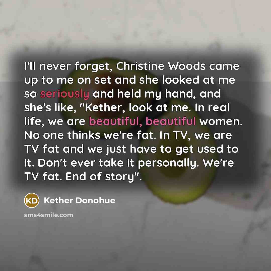 “I'll never forget, Christine Woods came up to me on set and she looked at me so seriously and held my hand, and she's like, "Kether, look at me. In real life, we are beautiful, beautiful women. No one thinks we're fat. In TV, we are TV fat and we just have to get used to it. Don't ever take it…” quote by Kether Donohue