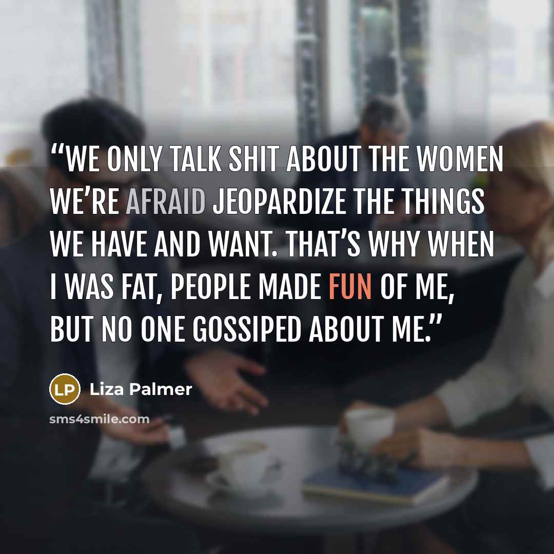 “We only talk shit about the women we’re afraid jeopardize the things we have and want. That’s why when I was fat, people made fun of me, but no one gossiped about me.” quote by Liza Palmer