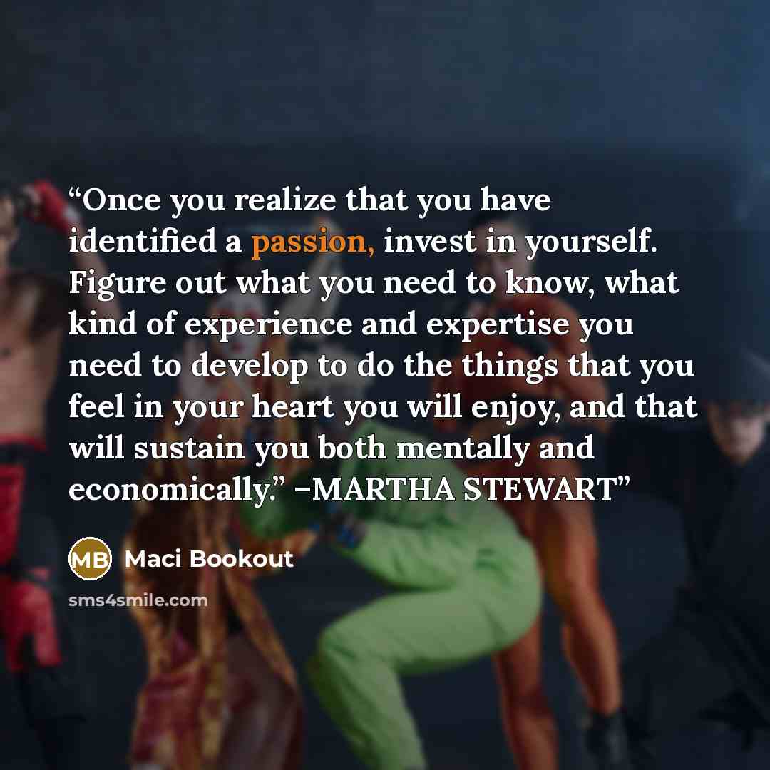 “Once you realize that you have identified a passion, invest in yourself. Figure out what you need to know, what kind of experience and expertise you need to develop to do the things that you feel in your heart you will enjoy, and that will sustain you both mentally and economically.” –MARTHA STEWART” quote by Maci Bookout