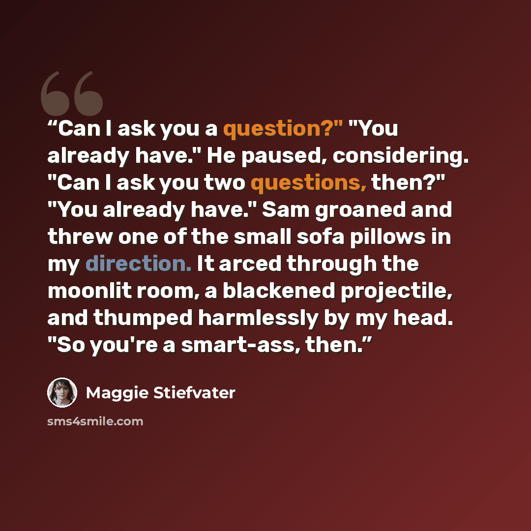 “Can I ask you a question?" "You already have." He paused, considering. "Can I ask you two questions, then?" "You already have." Sam groaned and threw one of the small sofa pillows in my direction. It arced through the moonlit room, a blackened projectile, and thumped harmlessly by my head. "So…” quote by Maggie Stiefvater