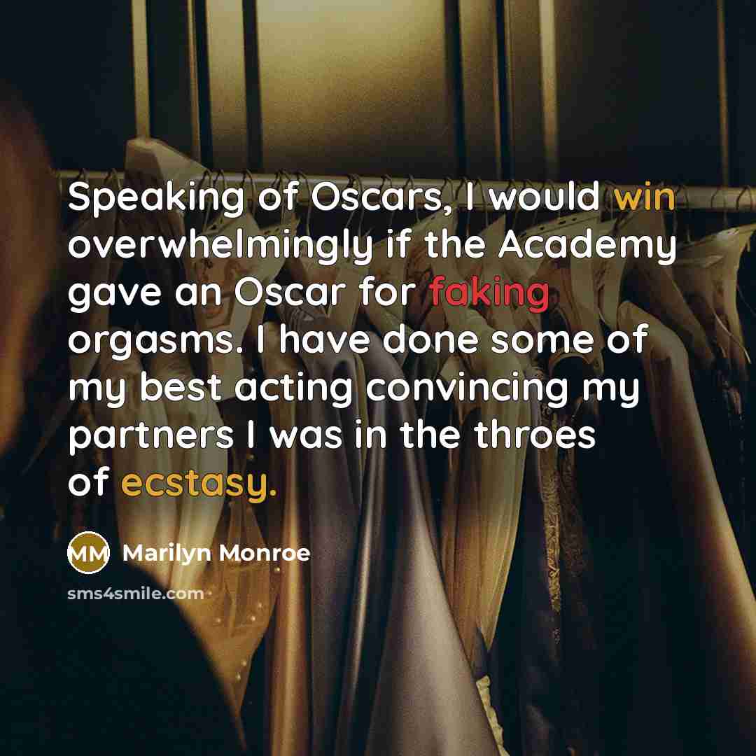 “Speaking of Oscars, I would win overwhelmingly if the Academy gave an Oscar for faking orgasms. I have done some of my best acting convincing my partners I was in the throes of ecstasy.” quote by Marilyn Monroe