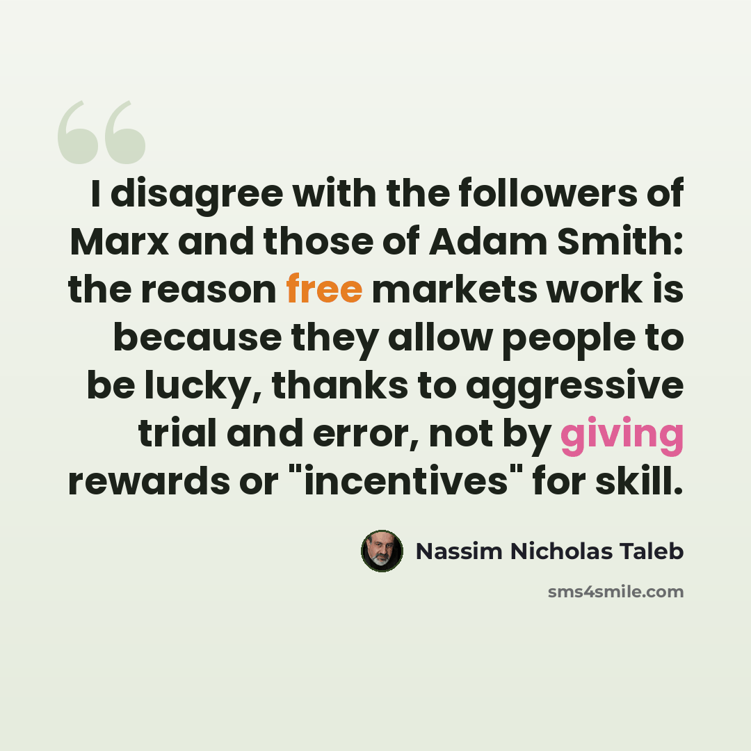 “I disagree with the followers of Marx and those of Adam Smith: the reason free markets work is because they allow people to be lucky, thanks to aggressive trial and error, not by giving rewards or "incentives" for skill.” quote by Nassim Nicholas Taleb