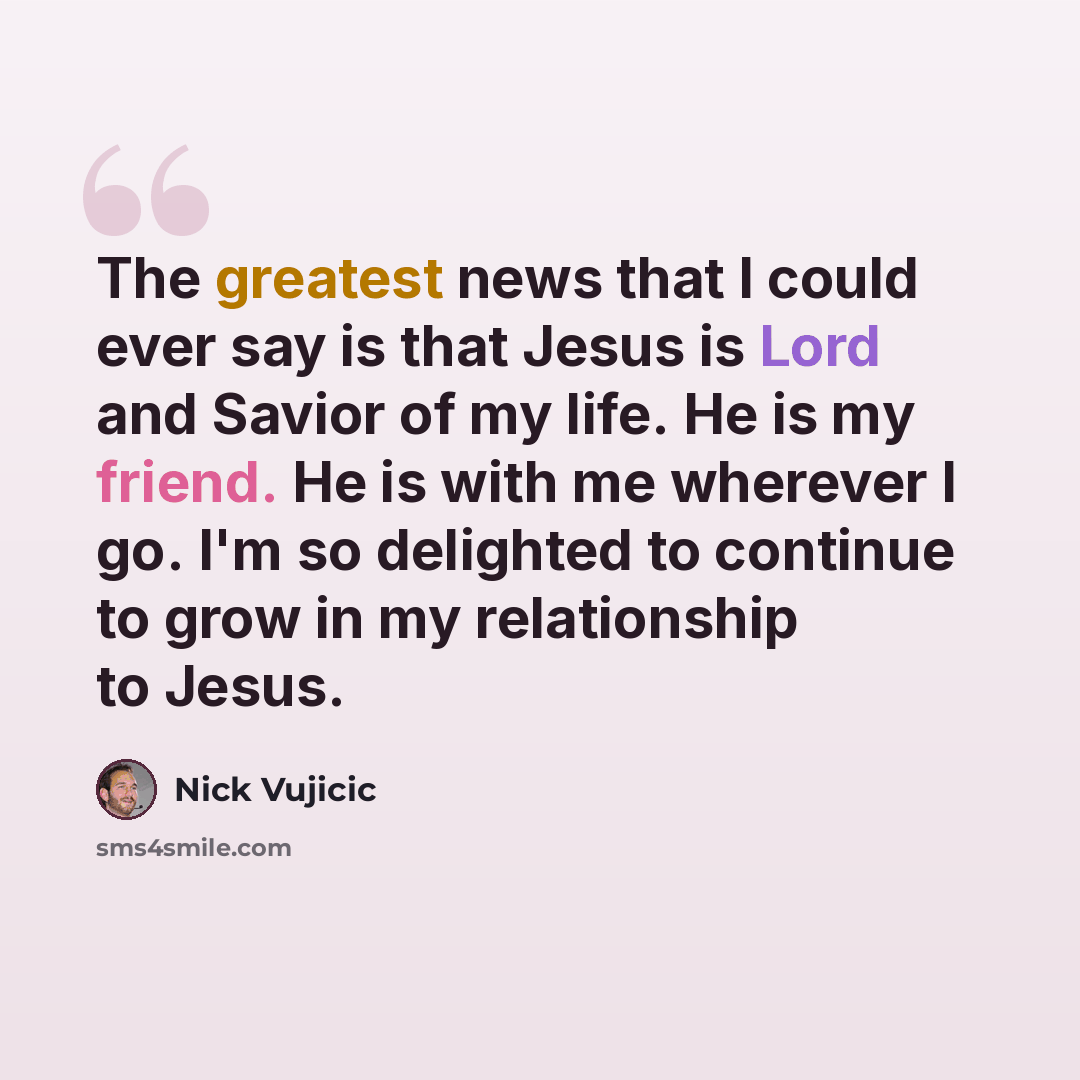 “The greatest news that I could ever say is that Jesus is Lord and Savior of my life. He is my friend. He is with me wherever I go. I'm so delighted to continue to grow in my relationship to Jesus.” quote by Nick Vujicic