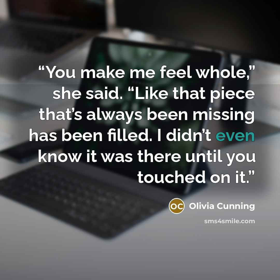 “You make me feel whole,” she said. “Like that piece that’s always been missing has been filled. I didn’t even know it was there until you touched on it.” quote by Olivia Cunning