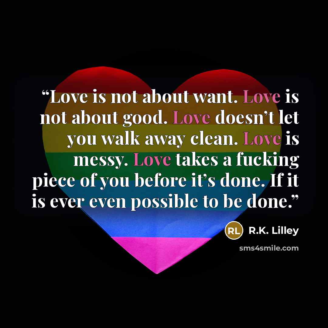 “Love is not about want. Love is not about good. Love doesn’t let you walk away clean. Love is messy. Love takes a fucking piece of you before it’s done. If it is ever even possible to be done.” quote by R.K. Lilley