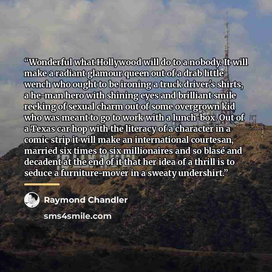 “Wonderful what Hollywood will do to a nobody. It will make a radiant glamour queen out of a drab little wench who ought to be ironing a truck driver's shirts, a he-man hero with shining eyes and brilliant smile reeking of sexual charm out of some overgrown kid who was meant to go to work with a…” quote by Raymond Chandler