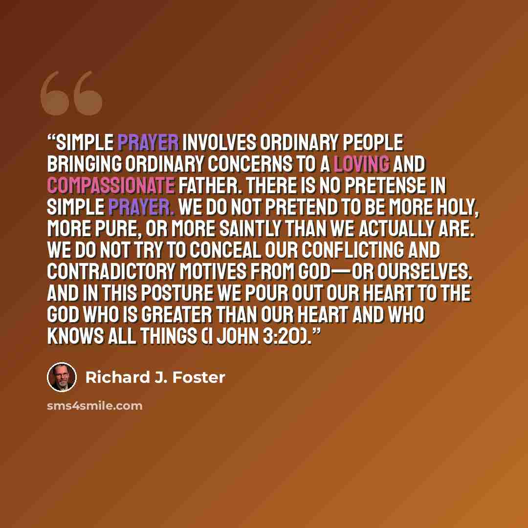 “Simple Prayer involves ordinary people bringing ordinary concerns to a loving and compassionate Father. There is no pretense in Simple Prayer. We do not pretend to be more holy, more pure, or more saintly than we actually are. We do not try to conceal our conflicting and contradictory motives from…” quote by Richard J. Foster