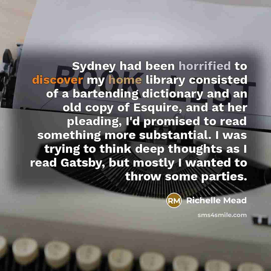 “Sydney had been horrified to discover my home library consisted of a bartending dictionary and an old copy of Esquire, and at her pleading, I'd promised to read something more substantial. I was trying to think deep thoughts as I read Gatsby, but mostly I wanted to throw some parties.” quote by Richelle Mead