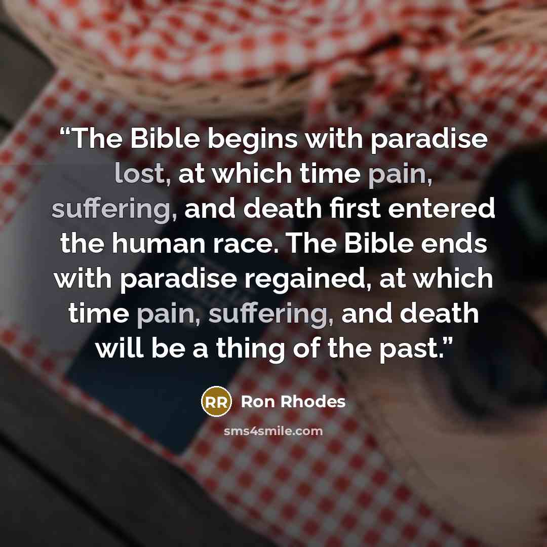 “The Bible begins with paradise lost, at which time pain, suffering, and death first entered the human race. The Bible ends with paradise regained, at which time pain, suffering, and death will be a thing of the past.” quote by Ron Rhodes