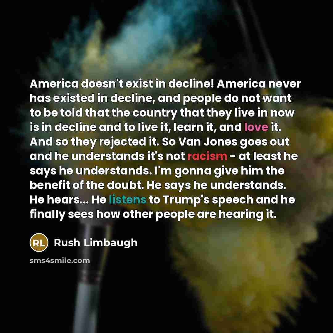 “America doesn't exist in decline! America never has existed in decline, and people do not want to be told that the country that they live in now is in decline and to live it, learn it, and love it. And so they rejected it. So Van Jones goes out and he understands it's not racism - at least he says…” quote by Rush Limbaugh