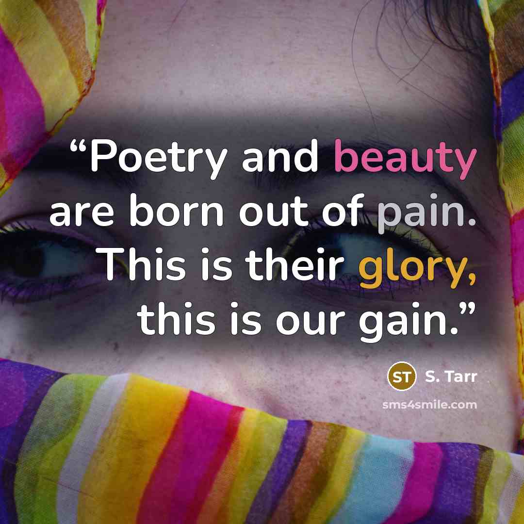 “Poetry and beauty are born out of pain. This is their glory, this is our gain.” quote by S. Tarr