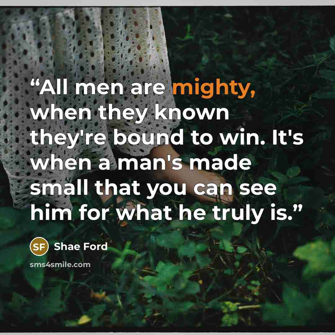 “All men are mighty, when they known they're bound to win. It's when a man's made small that you can see him for what he truly is.” quote by Shae Ford