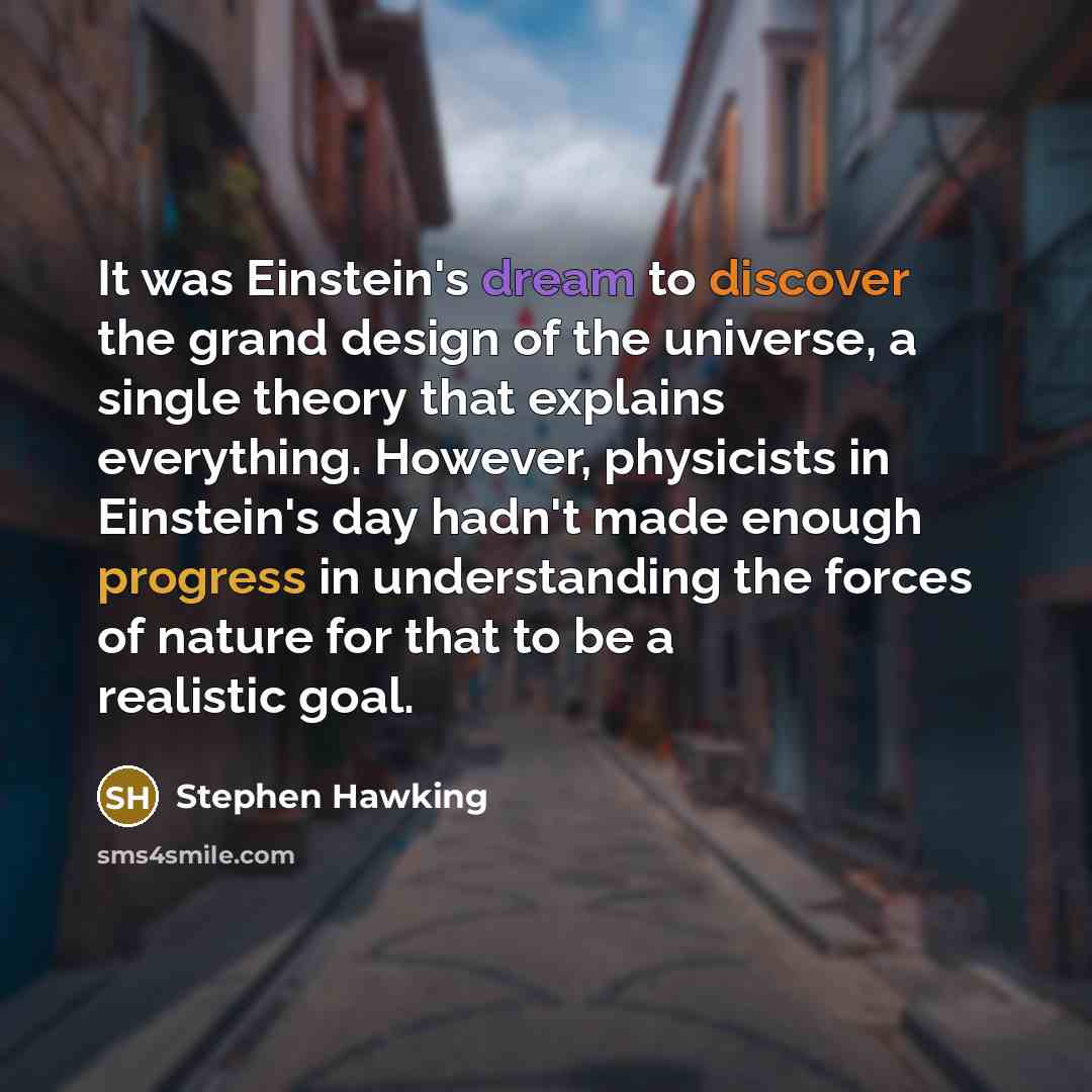 “It was Einstein's dream to discover the grand design of the universe, a single theory that explains everything. However, physicists in Einstein's day hadn't made enough progress in understanding the forces of nature for that to be a realistic goal.” quote by Stephen Hawking