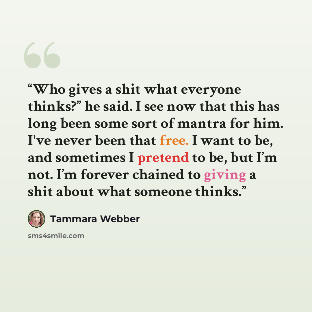 “Who gives a shit what everyone thinks?” he said. I see now that this has long been some sort of mantra for him. I've never been that free. I want to be, and sometimes I pretend to be, but I’m not. I’m forever chained to giving a shit about what someone thinks.” quote by Tammara Webber