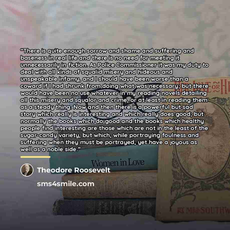 “There is quite enough sorrow and shame and suffering and baseness in real life and there is no need for meeting it unnecessarily in fiction. As Police Commissioner it was my duty to deal with all kinds of squalid misery and hideous and unspeakable infamy, and I should have been worse than a coward…” quote by Theodore Roosevelt