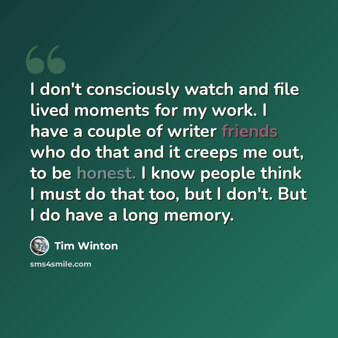 “I don't consciously watch and file lived moments for my work. I have a couple of writer friends who do that and it creeps me out, to be honest. I know people think I must do that too, but I don't. But I do have a long memory.” quote by Tim Winton