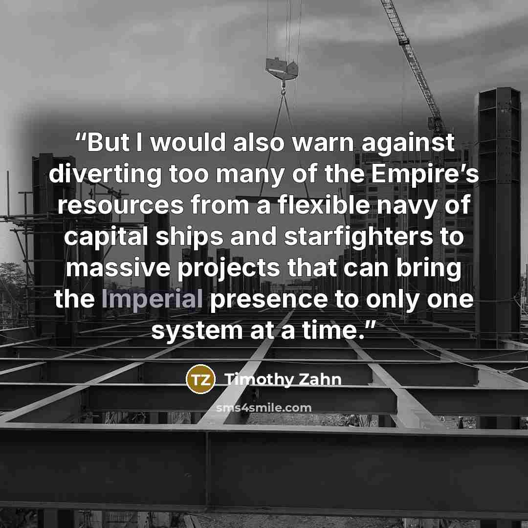 “But I would also warn against diverting too many of the Empire’s resources from a flexible navy of capital ships and starfighters to massive projects that can bring the Imperial presence to only one system at a time.” quote by Timothy Zahn