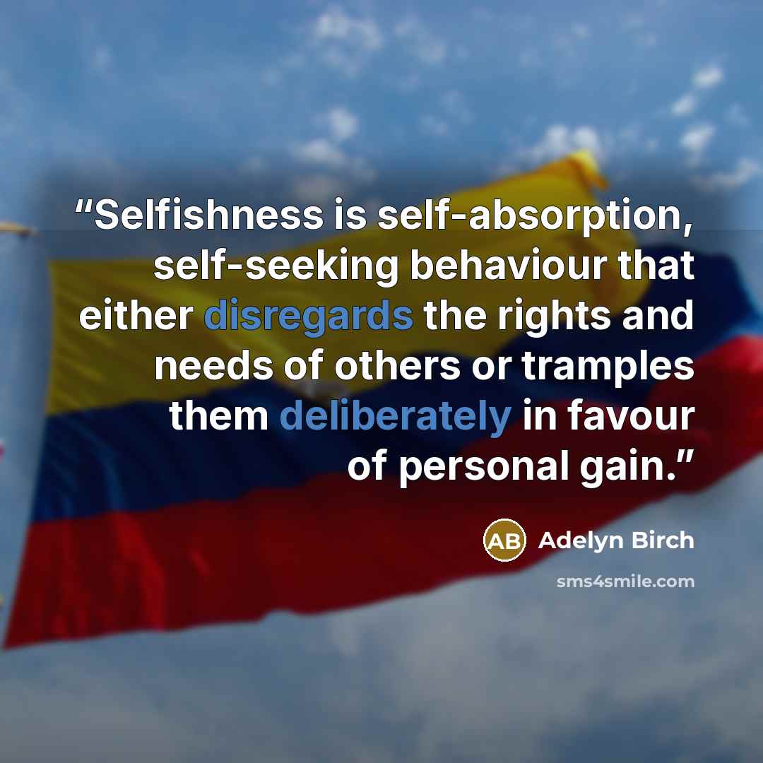 “Selfishness is self-absorption, self-seeking behaviour that either disregards the rights and needs of others or tramples them deliberately in favour of personal gain.” quote by Adelyn Birch