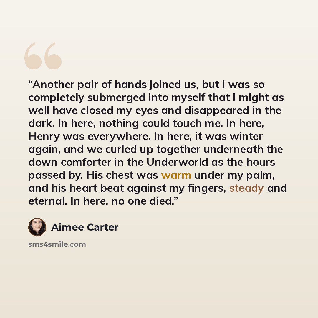“Another pair of hands joined us, but I was so completely submerged into myself that I might as well have closed my eyes and disappeared in the dark. In here, nothing could touch me. In here, Henry was everywhere. In here, it was winter again, and we curled up together underneath the down comforter…” quote by Aimee Carter