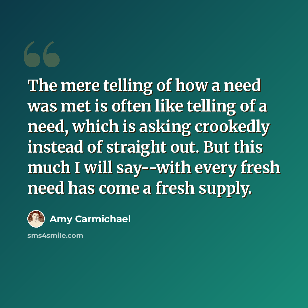 “The mere telling of how a need was met is often like telling of a need, which is asking crookedly instead of straight out. But this much I will say--with every fresh need has come a fresh supply.” quote by Amy Carmichael