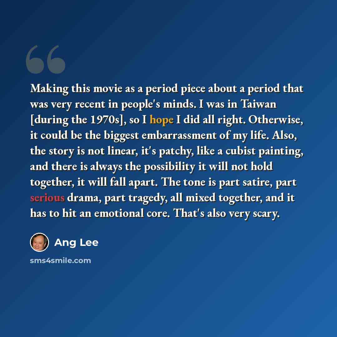 “Making this movie as a period piece about a period that was very recent in people's minds. I was in Taiwan [during the 1970s], so I hope I did all right. Otherwise, it could be the biggest embarrassment of my life. Also, the story is not linear, it's patchy, like a cubist painting, and there is…” quote by Ang Lee