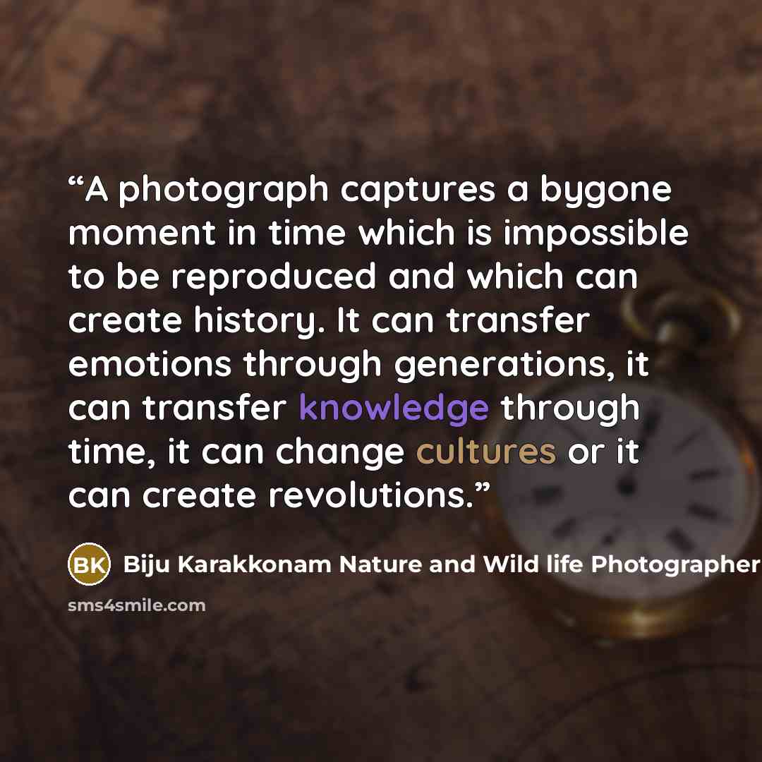 “A photograph captures a bygone moment in time which is impossible to be reproduced and which can create history. It can transfer emotions through generations, it can transfer knowledge through time, it can change cultures or it can create revolutions.” quote by Biju Karakkonam Nature and Wild life Photographer