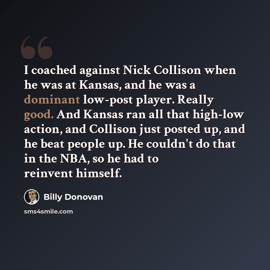 “I coached against Nick Collison when he was at Kansas, and he was a dominant low-post player. Really good. And Kansas ran all that high-low action, and Collison just posted up, and he beat people up. He couldn't do that in the NBA, so he had to reinvent himself.” quote by Billy Donovan