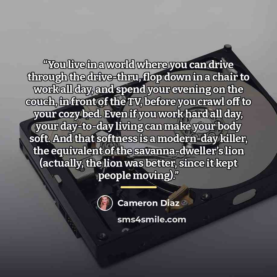 “You live in a world where you can drive through the drive-thru, flop down in a chair to work all day, and spend your evening on the couch, in front of the TV, before you crawl off to your cozy bed. Even if you work hard all day, your day-to-day living can make your body soft. And that softness is…” quote by Cameron Diaz
