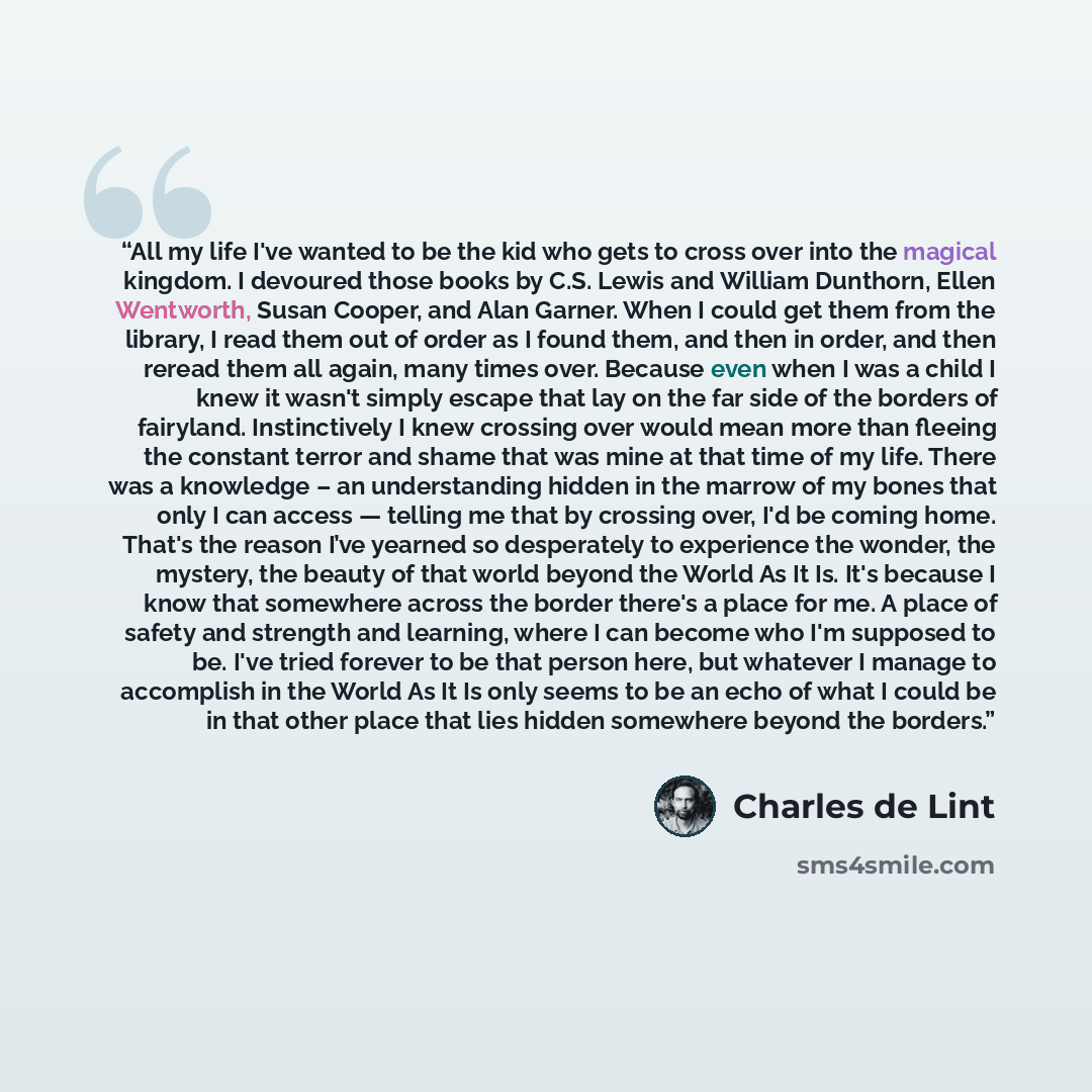 “All my life I've wanted to be the kid who gets to cross over into the magical kingdom. I devoured those books by C.S. Lewis and William Dunthorn, Ellen Wentworth, Susan Cooper, and Alan Garner. When I could get them from the library, I read them out of order as I found them, and then in order, and…” quote by Charles de Lint