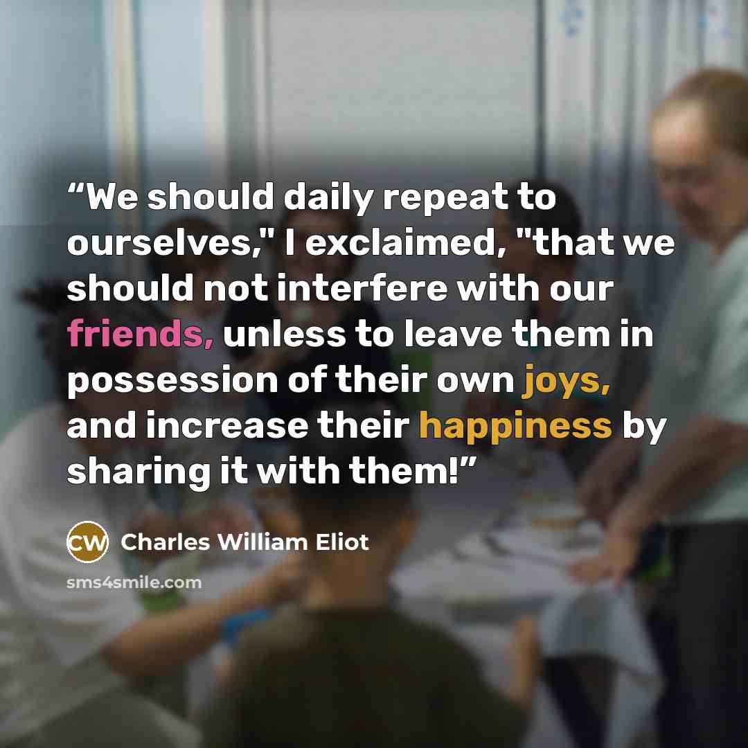 “We should daily repeat to ourselves," I exclaimed, "that we should not interfere with our friends, unless to leave them in possession of their own joys, and increase their happiness by sharing it with them!” quote by Charles William Eliot