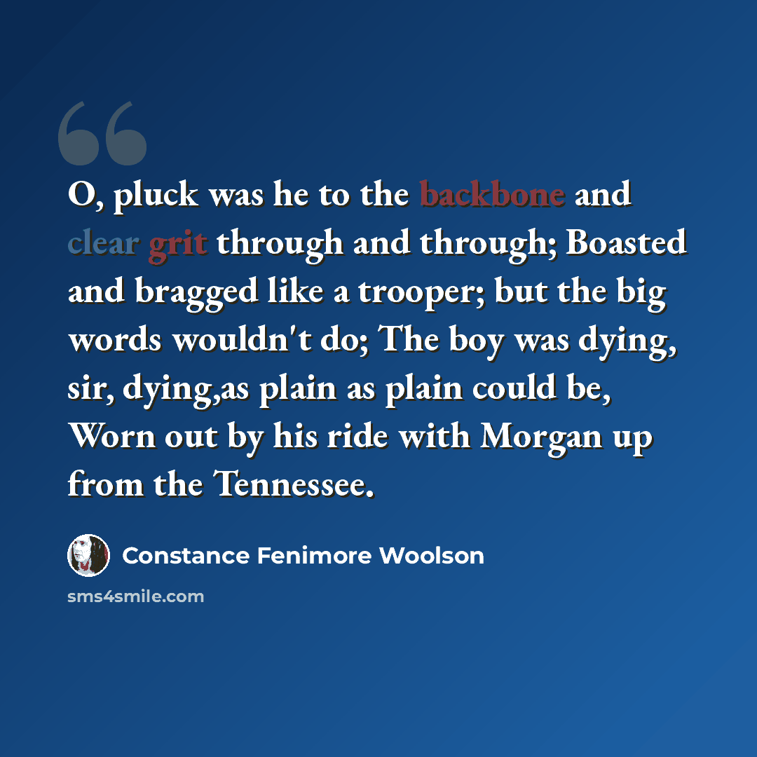 “O, pluck was he to the backbone and clear grit through and through; Boasted and bragged like a trooper; but the big words wouldn't do; The boy was dying, sir, dying,as plain as plain could be, Worn out by his ride with Morgan up from the Tennessee.” quote by Constance Fenimore Woolson