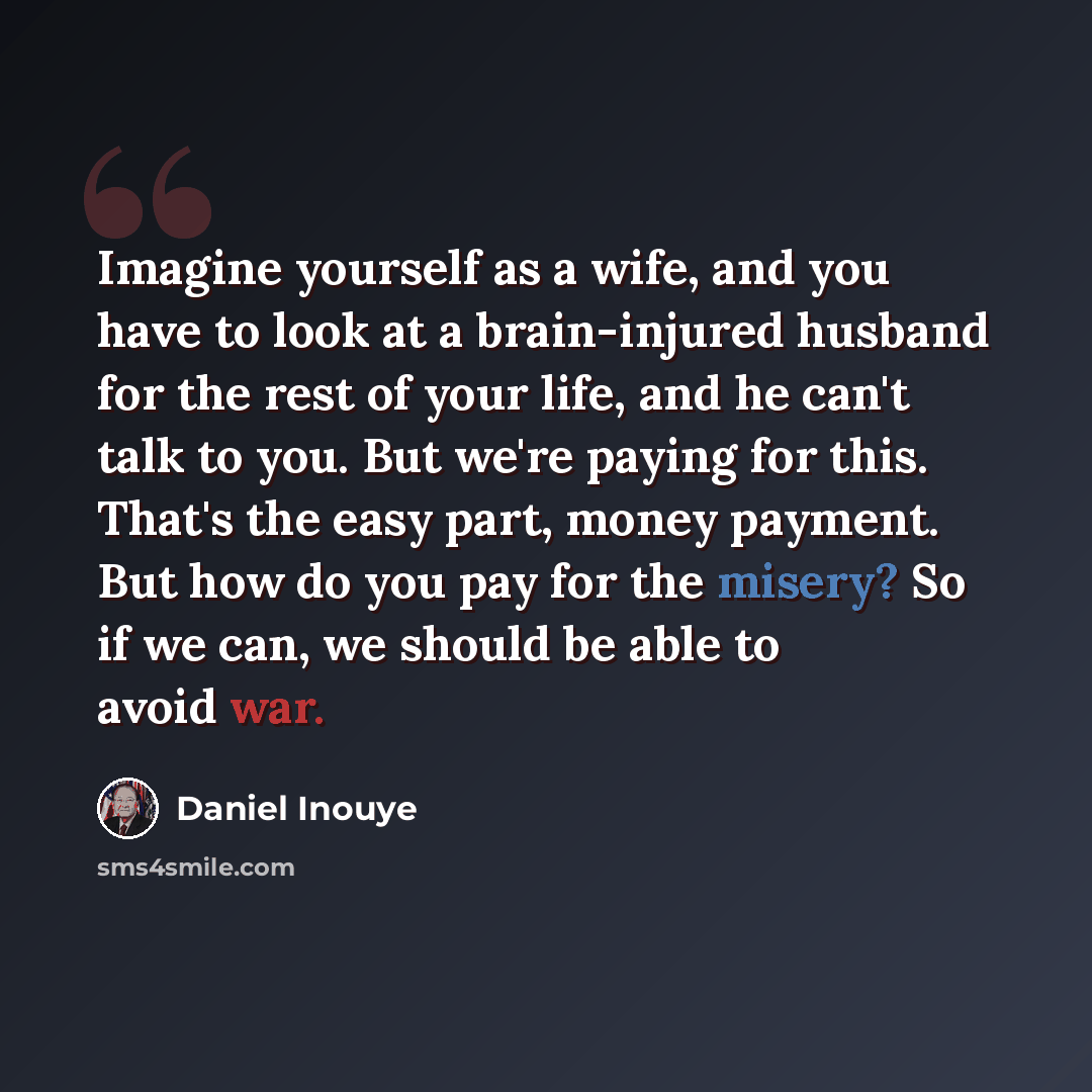 “Imagine yourself as a wife, and you have to look at a brain-injured husband for the rest of your life, and he can't talk to you. But we're paying for this. That's the easy part, money payment. But how do you pay for the misery? So if we can, we should be able to avoid war.” quote by Daniel Inouye