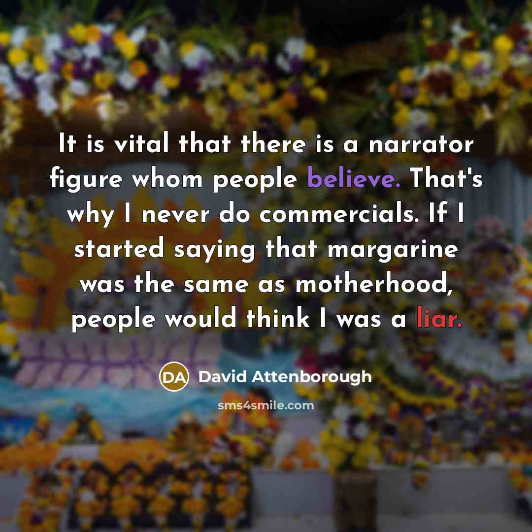 “It is vital that there is a narrator figure whom people believe. That's why I never do commercials. If I started saying that margarine was the same as motherhood, people would think I was a liar.” quote by David Attenborough